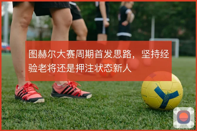 图赫尔大赛周期首发思路，坚持经验老将还是押注状态新人