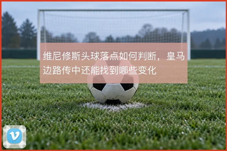 维尼修斯头球落点如何判断，皇马边路传中还能找到哪些变化