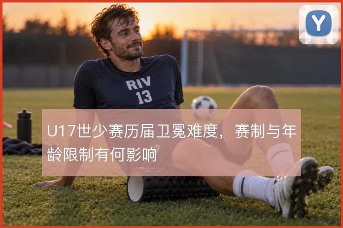 U17世少赛历届卫冕难度，赛制与年龄限制有何影响