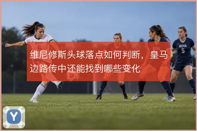 维尼修斯头球落点如何判断，皇马边路传中还能找到哪些变化