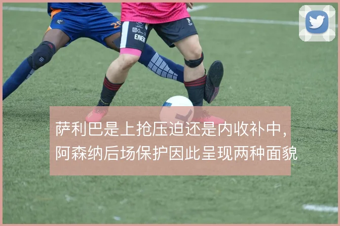 萨利巴是上抢压迫还是内收补中，阿森纳后场保护因此呈现两种面貌