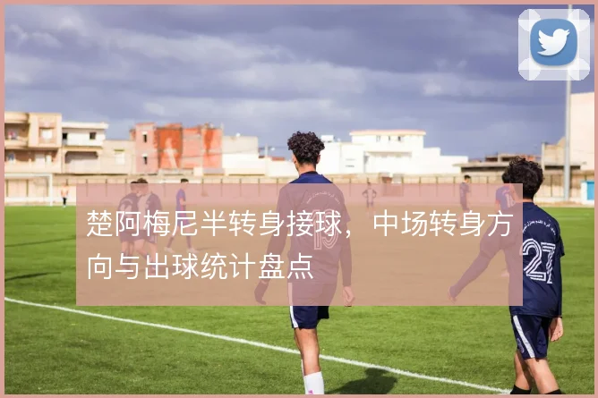 楚阿梅尼半转身接球，中场转身方向与出球统计盘点