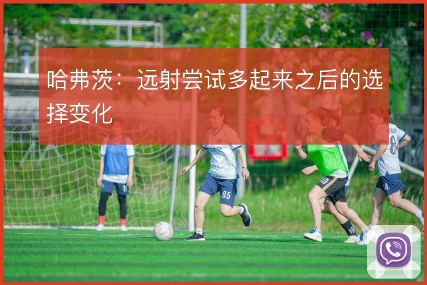 哈弗茨：远射尝试多起来之后的选择变化