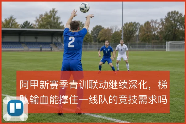 阿甲新赛季青训联动继续深化，梯队输血能撑住一线队的竞技需求吗