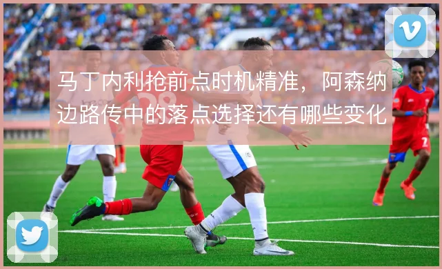 马丁内利抢前点时机精准，阿森纳边路传中的落点选择还有哪些变化