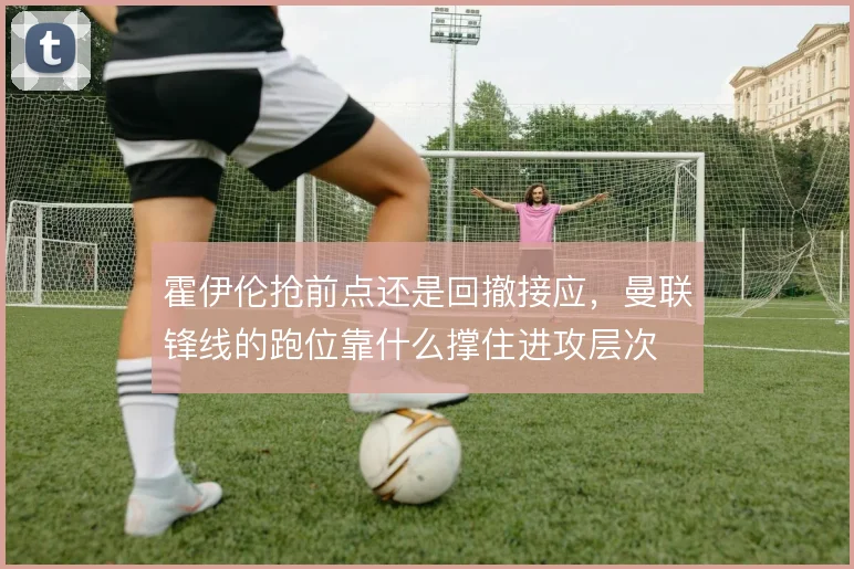 霍伊伦抢前点还是回撤接应，曼联锋线的跑位靠什么撑住进攻层次