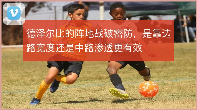 德泽尔比的阵地战破密防，是靠边路宽度还是中路渗透更有效