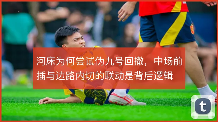 河床为何尝试伪九号回撤,中场前插与边路内切的联动是背后逻辑