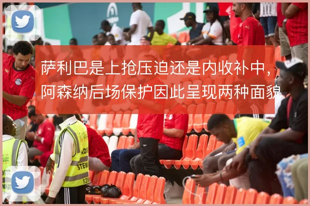 萨利巴是上抢压迫还是内收补中，阿森纳后场保护因此呈现两种面貌