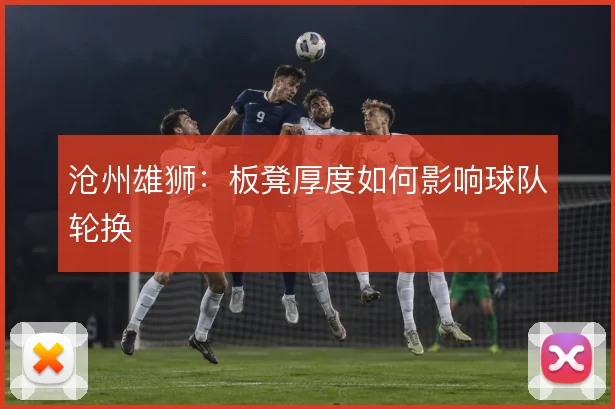 沧州雄狮：板凳厚度如何影响球队轮换