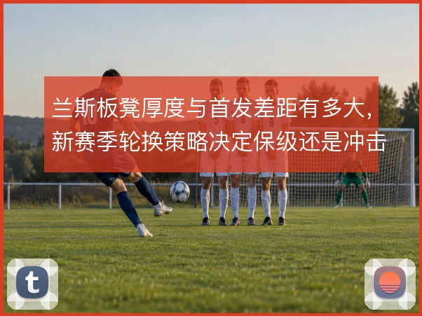 兰斯板凳厚度与首发差距有多大，新赛季轮换策略决定保级还是冲击上半区