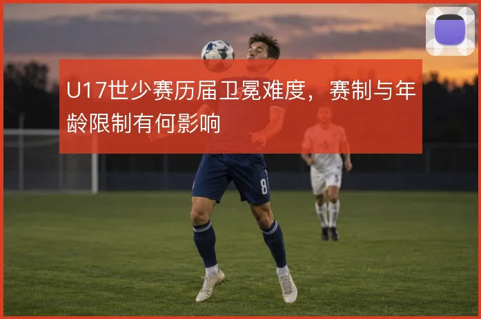 U17世少赛历届卫冕难度，赛制与年龄限制有何影响