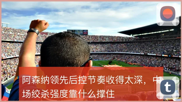 阿森纳领先后控节奏收得太深，中场绞杀强度靠什么撑住
