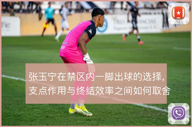 张玉宁在禁区内一脚出球的选择，支点作用与终结效率之间如何取舍
