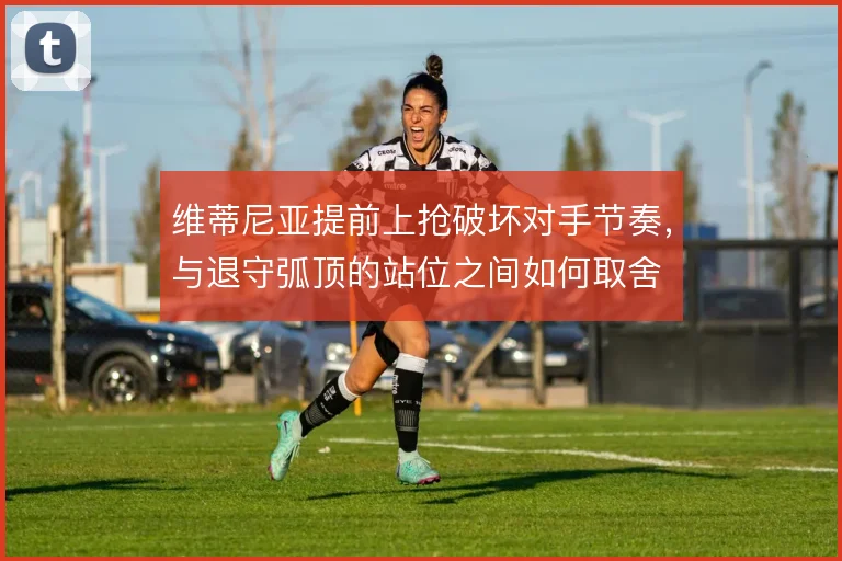 维蒂尼亚提前上抢破坏对手节奏，与退守弧顶的站位之间如何取舍